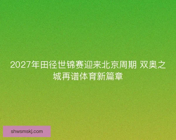 2027年田径世锦赛迎来北京周期 双奥之城再谱体育新篇章