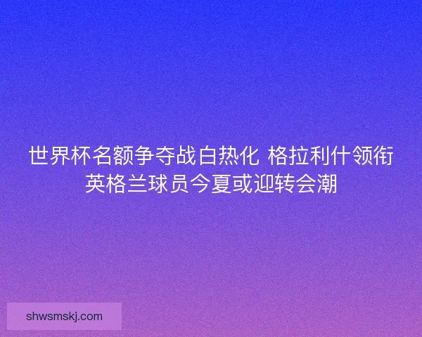 世界杯名额争夺战白热化 格拉利什领衔英格兰球员今夏或迎转会潮