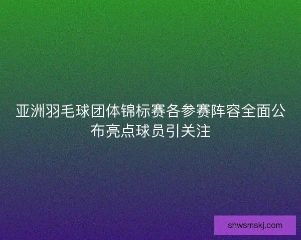 亚洲羽毛球团体锦标赛各参赛阵容全面公布亮点球员引关注